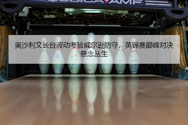 奥沙利文长台波动考验威尔逊防守，英锦赛巅峰对决悬念丛生